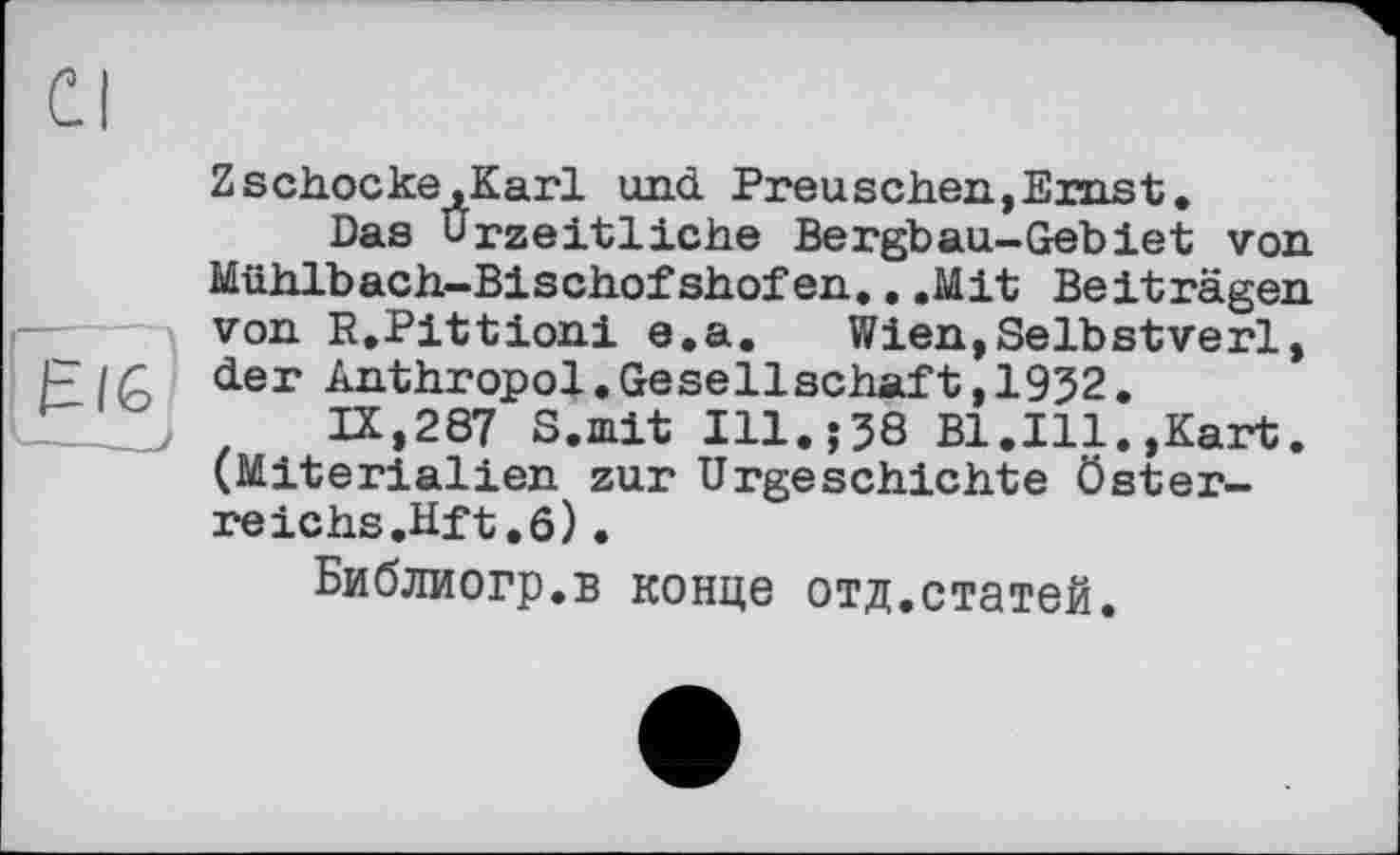 ﻿Zschocke.Karl und Preuschen,Ernst.
Das Urzeitliche Bergbau-Gebiet von Mühlbach-Bischofshofen...Mit Beiträgen von R.Pittioni e.a. Wien,Selbstverl, der Anthropol.Gesellschaft,1932.
IX,287 S.mit Ill.;38 Bl.Ill.,Kart. (Miterialien zur Urgeschichte Österreichs.Hf t .6) •
Библиогр.в конце отд.статей.